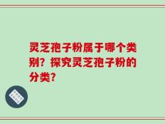 灵芝孢子粉属于哪个类别？探究灵芝孢子粉的分类？
