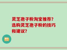 灵芝孢子粉淘宝推荐？选购灵芝孢子粉的技巧和建议？