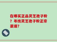 在哪买正品灵芝孢子粉？寻找灵芝孢子粉正宗渠道？
