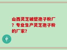 山西灵芝破壁孢子粉厂？专业生产灵芝孢子粉的厂家？