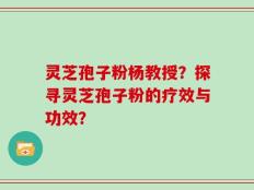 灵芝孢子粉杨教授？探寻灵芝孢子粉的疗效与功效？