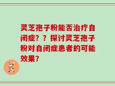 灵芝孢子粉能否治疗自闭症？？探讨灵芝孢子粉对自闭症患者的可能效果？