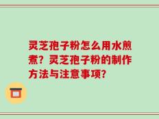 灵芝孢子粉怎么用水煎煮？灵芝孢子粉的制作方法与注意事项？