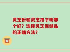 灵芝粉和灵芝孢子粉那个好？选择灵芝保健品的正确方法？