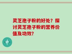 灵芝孢子粉的好处？探讨灵芝孢子粉的营养价值及功效？