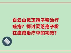 白云山灵芝孢子粉治疗痤疮？探讨灵芝孢子粉在痤疮治疗中的功效？
