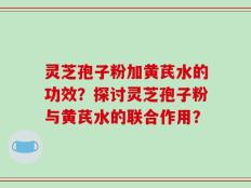灵芝孢子粉加黄芪水的功效？探讨灵芝孢子粉与黄芪水的联合作用？