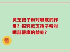 灵芝孢子粉对眼底的作用？探究灵芝孢子粉对眼部健康的益处？
