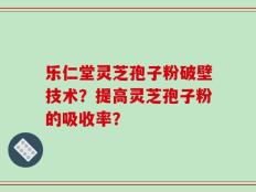 乐仁堂灵芝孢子粉破壁技术？提高灵芝孢子粉的吸收率？