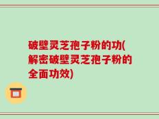 破壁灵芝孢子粉的功(解密破壁灵芝孢子粉的全面功效)