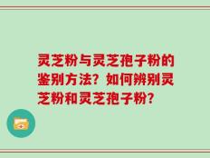 灵芝粉与灵芝孢子粉的鉴别方法？如何辨别灵芝粉和灵芝孢子粉？