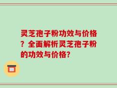 灵芝孢子粉功效与价格？全面解析灵芝孢子粉的功效与价格？