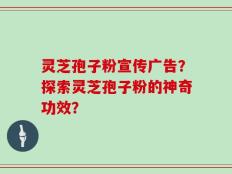 灵芝孢子粉宣传广告？探索灵芝孢子粉的神奇功效？