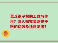 灵芝孢子粉的工效与作用？深入探究灵芝孢子粉的功效及适用范围？