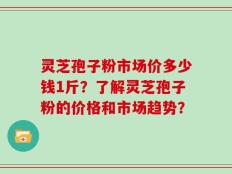 灵芝孢子粉市场价多少钱1斤？了解灵芝孢子粉的价格和市场趋势？