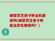 破壁灵芝孢子粉治乳腺癌吗(破壁灵芝孢子粉能治愈乳腺癌吗？)