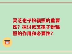灵芝孢子粉辐照的重要性？探讨灵芝孢子粉辐照的作用和必要性？