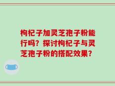 枸杞子加灵芝孢子粉能行吗？探讨枸杞子与灵芝孢子粉的搭配效果？