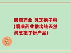 磐康药业 灵芝孢子粉(磐康药业推出纯天然灵芝孢子粉产品)