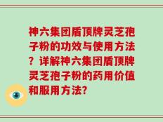 神六集团盾顶牌灵芝孢子粉的功效与使用方法？详解神六集团盾顶牌灵芝孢子粉的药用价值和服用方法？