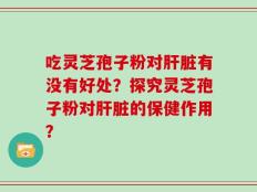 吃灵芝孢子粉对肝脏有没有好处？探究灵芝孢子粉对肝脏的保健作用？