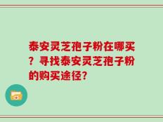 泰安灵芝孢子粉在哪买？寻找泰安灵芝孢子粉的购买途径？