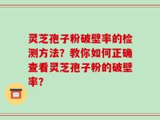 灵芝孢子粉破壁率的检测方法？教你如何正确查看灵芝孢子粉的破壁率？