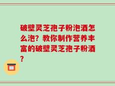 破壁灵芝孢子粉泡酒怎么泡？教你制作营养丰富的破壁灵芝孢子粉酒？