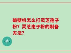 破壁机怎么打灵芝孢子粉？灵芝孢子粉的制备方法？