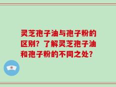 灵芝孢子油与孢子粉的区别？了解灵芝孢子油和孢子粉的不同之处？