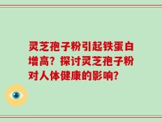 灵芝孢子粉引起铁蛋白增高？探讨灵芝孢子粉对人体健康的影响？