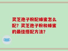 灵芝孢子粉配蜂蜜怎么配？灵芝孢子粉和蜂蜜的最佳搭配方法？