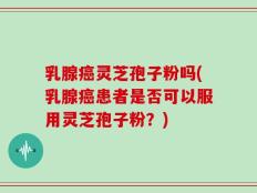 乳腺癌灵芝孢子粉吗(乳腺癌患者是否可以服用灵芝孢子粉？)