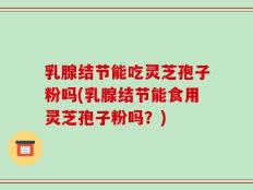 乳腺结节能吃灵芝孢子粉吗(乳腺结节能食用灵芝孢子粉吗？)
