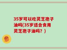 35岁可以吃灵芝孢子油吗(35岁适合食用灵芝孢子油吗？)