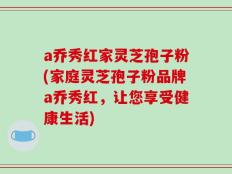 a乔秀红家灵芝孢子粉(家庭灵芝孢子粉品牌a乔秀红，让您享受健康生活)