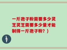 一斤孢子粉需要多少灵芝灵芝需要多少量才能制得一斤孢子粉？)
