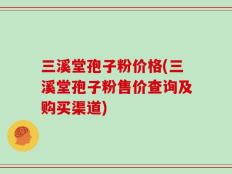 三溪堂孢子粉价格(三溪堂孢子粉售价查询及购买渠道)