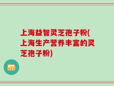 上海益智灵芝孢子粉(上海生产营养丰富的灵芝孢子粉)