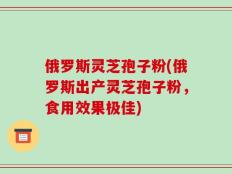 俄罗斯灵芝孢子粉(俄罗斯出产灵芝孢子粉，食用效果极佳)