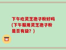 下午吃灵芝孢子粉好吗(下午服用灵芝孢子粉是否有益？)