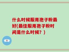 什么时候服用孢子粉最好(最佳服用孢子粉时间是什么时候？)