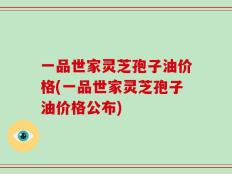 一品世家灵芝孢子油价格(一品世家灵芝孢子油价格公布)