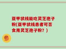 亚甲状线能吃灵芝孢子粉(亚甲状线患者可否食用灵芝孢子粉？)