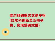 佳尔科破壁灵芝孢子粉(佳尔科创新灵芝孢子粉，实现壁破效果)