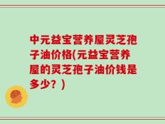 中元益宝营养屋灵芝孢子油价格(元益宝营养屋的灵芝孢子油价钱是多少？)