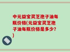 中元益宝灵芝孢子油每瓶价格(元益宝灵芝孢子油每瓶价格是多少？)