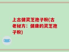 上古健灵芝孢子粉(古老秘方：健康的灵芝孢子粉)