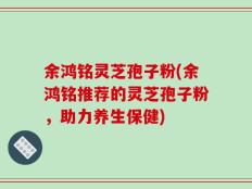 余鸿铭灵芝孢子粉(余鸿铭推荐的灵芝孢子粉，助力养生保健)