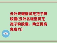 云外天破壁灵芝孢子粉胶囊(云外名破壁灵芝孢子粉胶囊，助您提高免疫力)